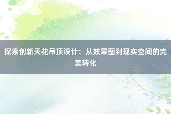 探索创新天花吊顶设计：从效果图到现实空间的完美转化