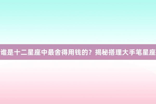 谁是十二星座中最舍得用钱的？揭秘搭理大手笔星座