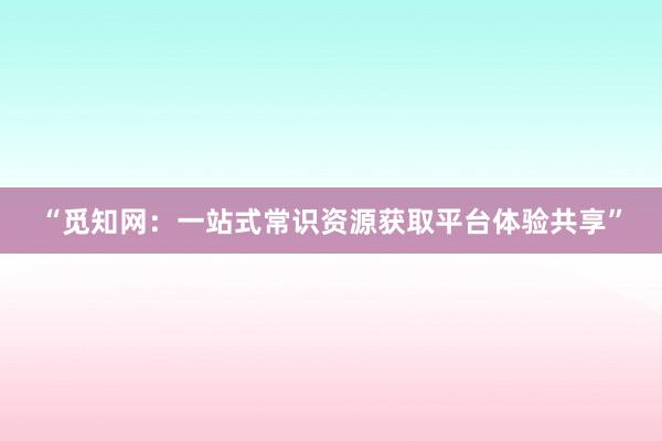 “觅知网：一站式常识资源获取平台体验共享”